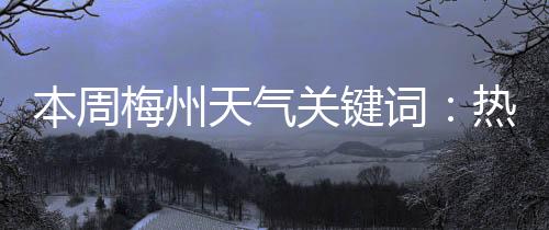 本周梅州天氣關(guān)鍵詞：熱熱熱！各地高溫預(yù)警信號(hào)生效中→