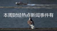 本周財經(jīng)熱點新聞事件有哪些，關于本周財經(jīng)熱點新聞事件詳細情況