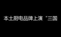 本土廚電品牌上演“三國(guó)殺”