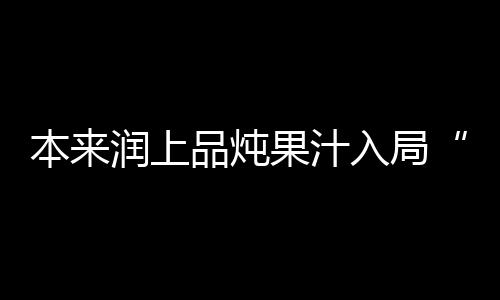 本來潤上品燉果汁入局“燉”賽道，展現強勁實力，開啟新商機！