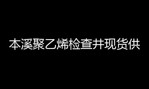 本溪聚乙烯檢查井現(xiàn)貨供應(yīng)、價(jià)格便宜