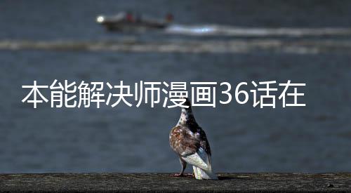 本能解決師漫畫36話在線閱讀 本能解決師漫畫無刪減在線看