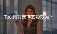 朱砂具有安神的功效嗎？朱砂具有什么功效和作用？