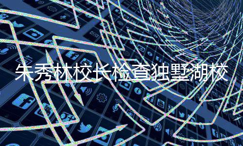 朱秀林校長檢查獨墅湖校區即將投入使用的二批學生宿舍、學生食堂等工程