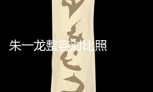 朱一龍整容對比照   整容前和整容后都可以一起直播了