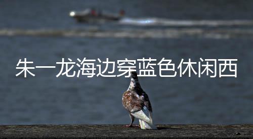 朱一龍海邊穿藍(lán)色休閑西裝拍大片 即將迎來(lái)戛納紅毯首秀