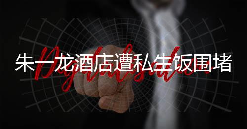 朱一龍酒店遭私生飯圍堵 粉絲呼吁理智追星