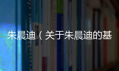 朱晨迪（關于朱晨迪的基本情況說明介紹）