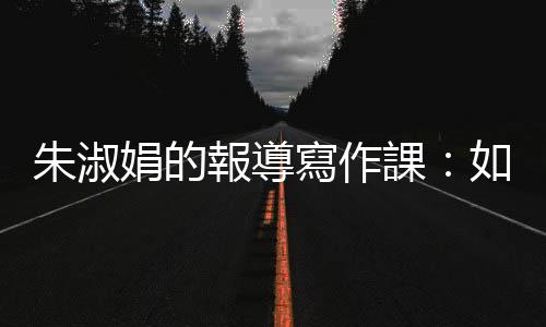朱淑娟的報導寫作課：如何保持手感？文章要修到多好才能出手？