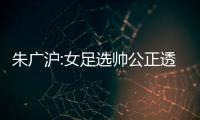 朱廣滬:女足選帥公正透明 此前男足主帥5人全選李鐵