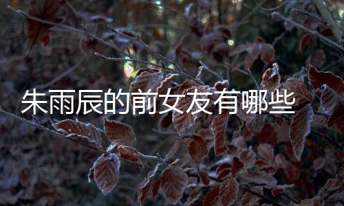 朱雨辰的前女友有哪些 網曝朱雨辰情史混亂是真的么