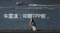 朱雲漢：叩關TPP前，臺灣還有兩關｜天下雜誌
