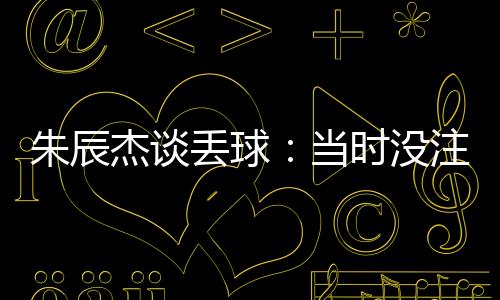 朱辰杰談丟球：當時沒注意對方的人，作為中后衛(wèi)已呼應了隊友