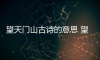 望天門山古詩的意思 望天門山全首詩的意思