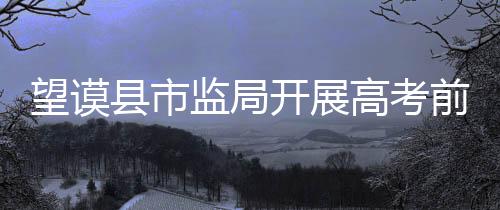 望謨縣市監(jiān)局開展高考前食品安全檢查