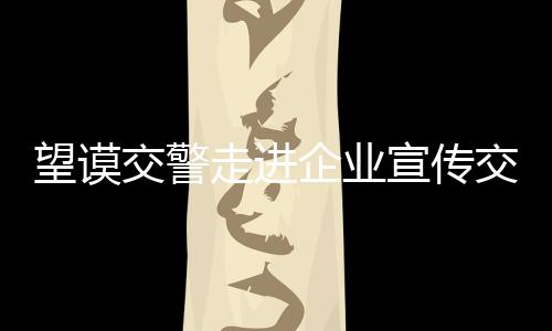 望謨交警走進(jìn)企業(yè)宣傳交通安全 引導(dǎo)駕駛?cè)俗杂X遵守交通法規(guī)