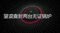 望謨查封兩臺無證鍋爐 及時清除安全隱患 確保群眾生命財產安全