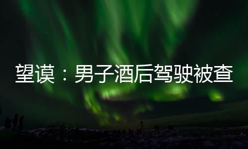 望謨：男子酒后駕駛被查 竟讓“紅牛”背鍋