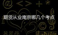 期貨從業南京哪幾個考點，國內南京地區期貨開戶怎么辦理