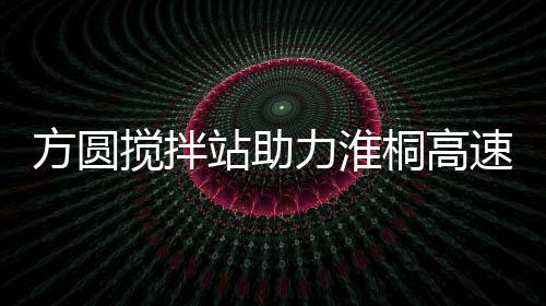 方圓攪拌站助力淮桐高速公路建設