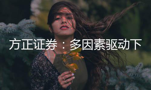 方正證券：多因素驅動下金價具備持續上行動力