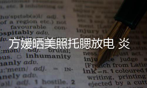 方媛曬美照托腮放電 炎熱夏天穿長袖長褲因為這個