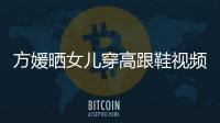 方媛曬女兒穿高跟鞋視頻 2歲C寶走路踉蹌小腳丫超萌