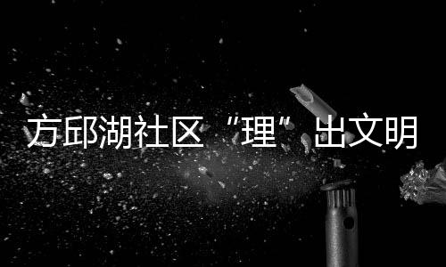 方邱湖社區“理”出文明新風尚_