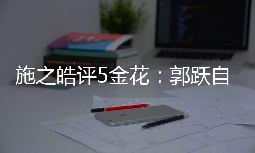 施之皓評(píng)5金花：郭躍自信只恢復(fù)6成 劉詩(shī)雯走出陰影