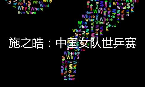 施之皓：中國女隊世乒賽主要對手來自亞洲 看好李曉霞