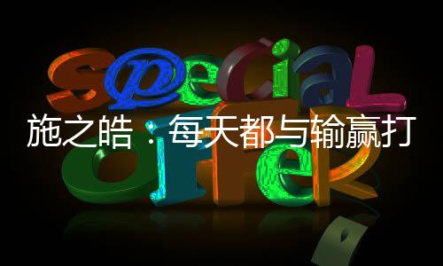 施之皓：每天都與輸贏打交道 哪有那么多“復(fù)仇”