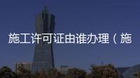 施工許可證由誰辦理（施工許可證由誰辦理）