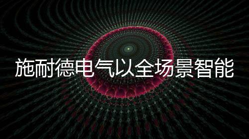 施耐德電氣以全場景智能配電解決方案賦能光電產業高質量發展