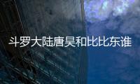 斗羅大陸唐昊和比比東誰才是第一？封號斗羅完整排名順序介紹