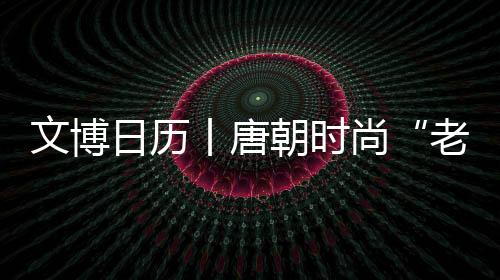 文博日歷丨唐朝時尚“老花”，長這樣兒