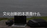 文化創(chuàng)新的本質(zhì)是什么 文化創(chuàng)新的根本目的在于