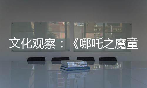 文化觀察：《哪吒之魔童降世》高票房仍是偶然現象？