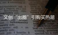 文創(chuàng)“出圈”引購(gòu)買熱潮：用文創(chuàng)的方式“打開(kāi)”文旅故事