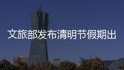 文旅部發(fā)布清明節(jié)假期出游提醒：抵制不合理低價(jià)游