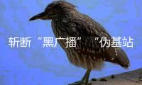 斬?cái)唷昂趶V播”“偽基站”利益鏈條
