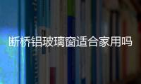 斷橋鋁玻璃窗適合家用嗎  斷橋鋁門窗加工制作方法,行業資訊