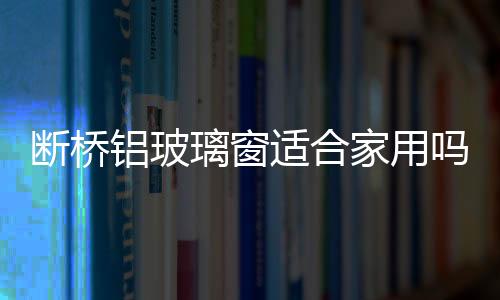 斷橋鋁玻璃窗適合家用嗎  落地窗主要有哪些優(yōu)點(diǎn)呢,行業(yè)資訊