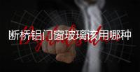 斷橋鋁門窗玻璃該用哪種  斷橋鋁門窗有何功能優勢,行業資訊