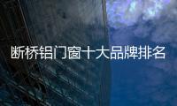 斷橋鋁門窗十大品牌排名有哪些（斷橋鋁門窗十大品牌）