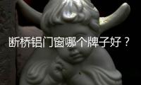 斷橋鋁門窗哪個牌子好？中國十大斷橋鋁門窗排名