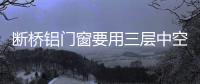 斷橋鋁門(mén)窗要用三層中空玻璃，有必要還是多余？,行業(yè)資訊