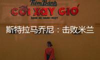 斯特拉馬喬尼：擊敗米蘭，繼續(xù)進(jìn)步