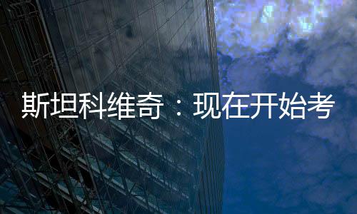 斯坦科維奇：現在開始考慮里斯本競技