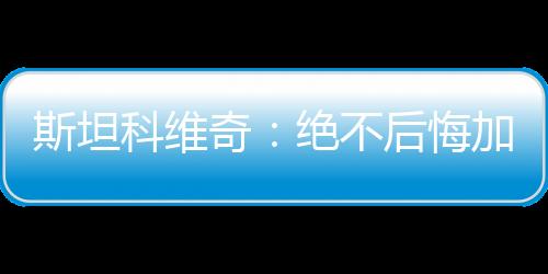 斯坦科維奇：絕不后悔加盟國際米蘭！