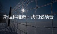 斯坦科維奇：我們必須晉級(jí)下一輪